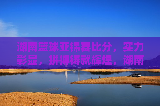 湖南篮球亚锦赛比分,实力彰显,拼搏铸就辉煌,湖南篮球亚锦赛比分,实力彰显,拼搏铸就辉煌