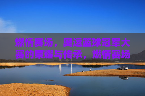 燃情赛场，奥运篮球冠军大赛的荣耀与传承，燃情赛场，奥运篮球冠军大赛的荣耀与传承