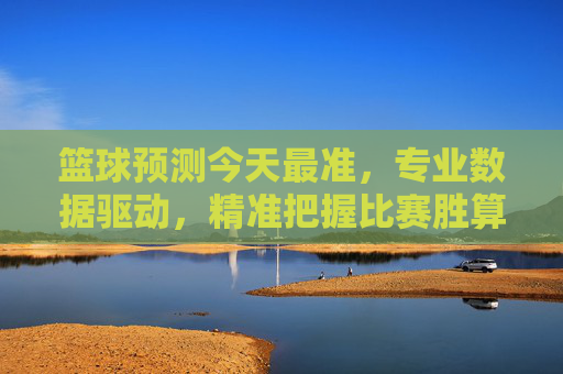 篮球预测今天最准,专业数据驱动,精准把握比赛胜算,篮球预测今日最准,专业数据驱动,精准把握比赛胜算