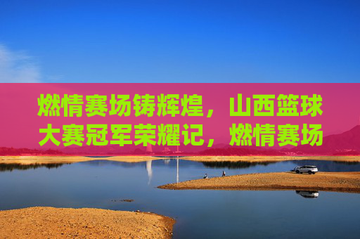 燃情赛场铸辉煌,山西篮球大赛冠军荣耀记,燃情赛场铸辉煌,山西篮球大赛冠军荣耀记