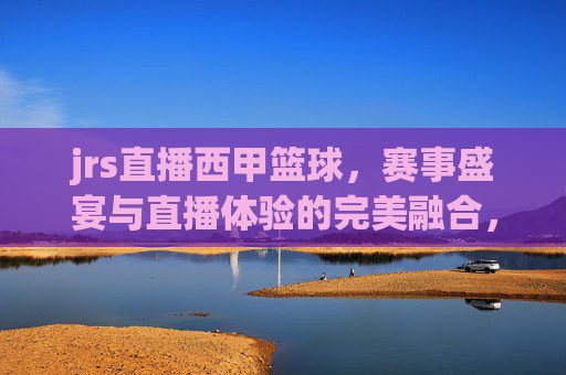 jrs直播西甲篮球,赛事盛宴与直播体验的完美融合,jrs直播西甲篮球,赛事盛宴与直播体验的完美融合