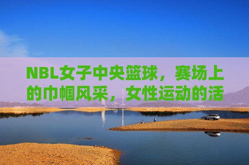 NBL女子中央篮球，赛场上的巾帼风采，女性运动的活力新篇，NBL女子篮球赛场，巾帼风采闪耀，谱写女性运动活力新篇