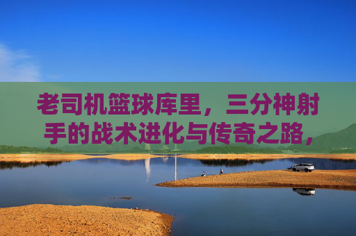 老司机篮球库里,三分神射手的战术进化与传奇之路,老司机篮球库里,三分神射手的战术进化与传奇之路