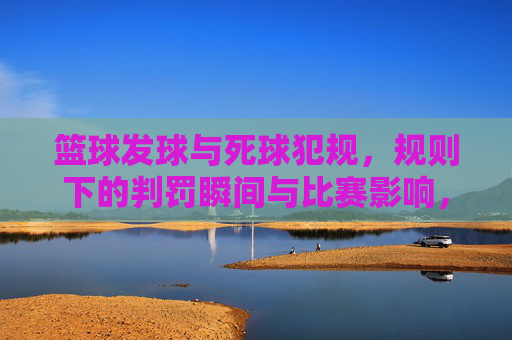 篮球发球与死球犯规,规则下的判罚瞬间与比赛影响,篮球发球与死球犯规,规则下的判罚瞬间及比赛影响