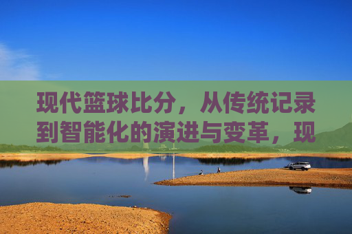 现代篮球比分,从传统记录到智能化的演进与变革,现代篮球比分,从传统记录到智能化的演进与变革