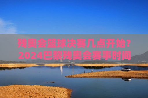 残奥会篮球决赛几点开始？2024巴黎残奥会赛事时间安排及精彩看点解析，2024巴黎残奥会篮球决赛时间及赛事时间安排与精彩看点解析