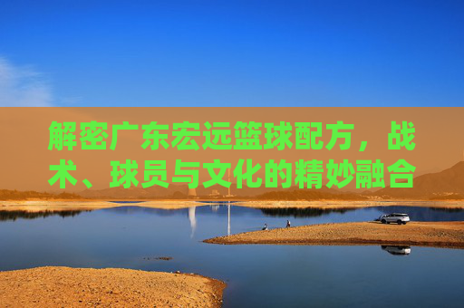 解密广东宏远篮球配方,战术、球员与文化的精妙融合,解密广东宏远篮球配方,战术、球员与文化的精妙融合