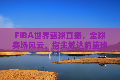 FIBA世界篮球直播,全球赛场风云,指尖触达的篮球盛宴,FIBA世界篮球直播,全球赛场风云,指尖触达的篮球盛宴