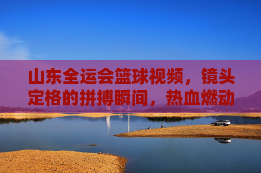 山东全运会篮球视频,镜头定格的拼搏瞬间,热血燃动全运赛场,山东全运会篮球视频,镜头定格拼搏瞬间,热血燃动全运赛场