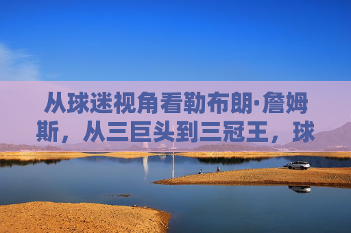从球迷视角看勒布朗·詹姆斯,从三巨头到三冠王,球迷情怀与争议的交织,球迷视角下的勒布朗·詹姆斯,三巨头到三冠王,情怀与争议的交织