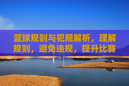 篮球规则与犯规解析,理解规则,避免违规,提升比赛水平,篮球规则与犯规解析,理解规则,避免违规,提升比赛水平