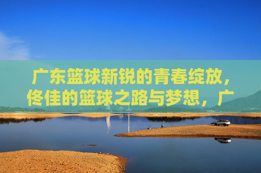 广东篮球新锐的青春绽放,佟佳的篮球之路与梦想,广东篮球新锐青春绽放,佟佳的篮球之路与梦想