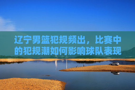 辽宁男篮犯规频出,比赛中的犯规潮如何影响球队表现与观众体验?辽宁男篮犯规频出,比赛中的犯规潮如何影响球队表现与观众体验?