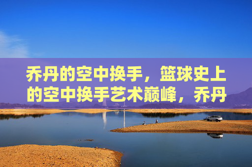 乔丹的空中换手,篮球史上的空中换手艺术巅峰,乔丹的空中换手,篮球史上的空中换手艺术巅峰