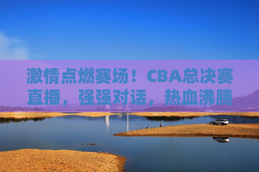 激情点燃赛场！CBA总决赛直播，强强对话，热血沸腾的篮球盛宴，激情点燃赛场！CBA总决赛直播，强强对话，热血沸腾的篮球盛宴