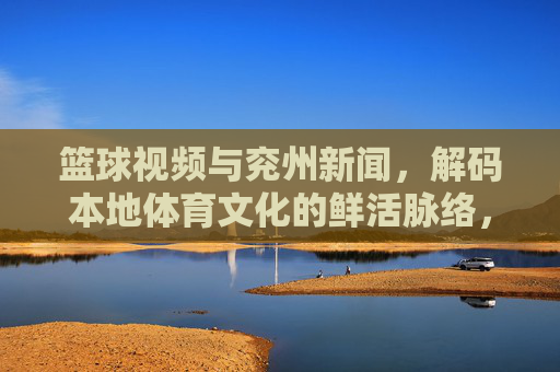 篮球视频与兖州新闻，解码本地体育文化的鲜活脉络，篮球视频与兖州新闻，解码本地体育文化的鲜活脉络