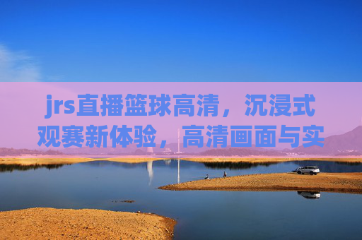 jrs直播篮球高清，沉浸式观赛新体验，高清画面与实时互动的完美结合，JRS直播篮球高清，沉浸式观赛新体验，高清画面与实时互动的完美结合