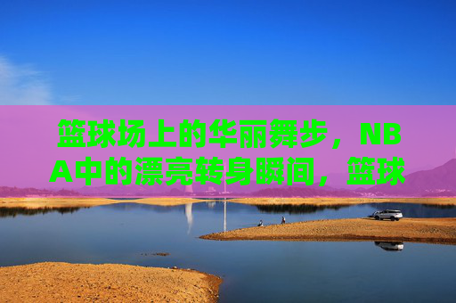 篮球场上的华丽舞步,NBA中的漂亮转身瞬间,篮球场上的华丽舞步,NBA中的漂亮转身瞬间