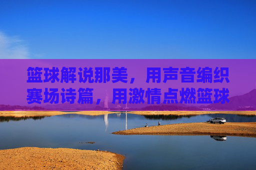 篮球解说那美,用声音编织赛场诗篇,用激情点燃篮球热情,篮球解说那美,以声音编织赛场诗篇,以激情点燃篮球热情