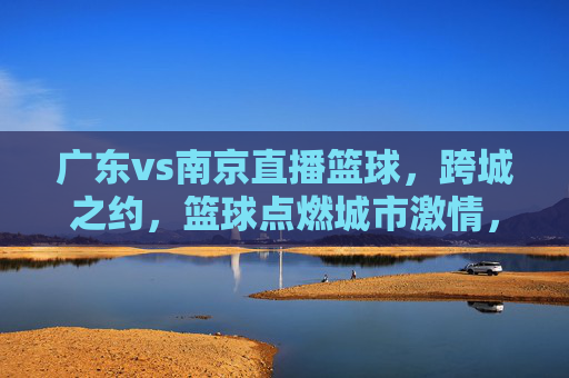 广东vs南京直播篮球，跨城之约，篮球点燃城市激情，广东vs南京直播篮球，跨城之约，篮球点燃城市激情