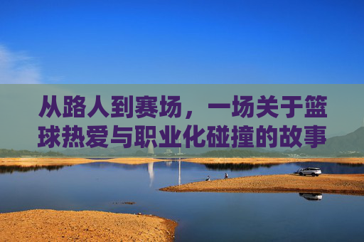 从路人到赛场,一场关于篮球热爱与职业化碰撞的故事