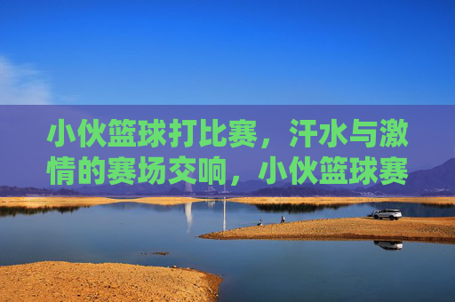 小伙篮球打比赛,汗水与激情的赛场交响,小伙篮球赛场挥汗,激情奏响比赛交响
