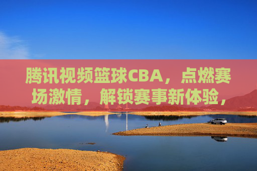 腾讯视频篮球CBA，点燃赛场激情，解锁赛事新体验，腾讯视频篮球CBA，点燃赛场激情，解锁赛事新体验