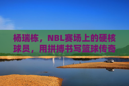 杨瑞栋,NBL赛场上的硬核球员,用拼搏书写篮球传奇,杨瑞栋,NBL赛场硬核球员,以拼搏书写篮球传奇