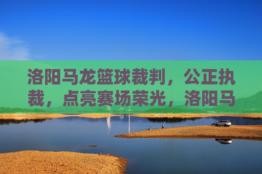 洛阳马龙篮球裁判,公正执裁,点亮赛场荣光,洛阳马龙篮球裁判,公正执裁,点亮赛场荣光