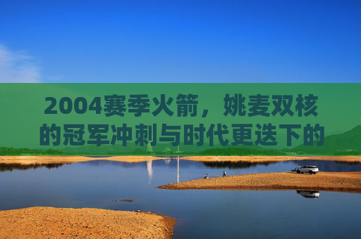 2004赛季火箭，姚麦双核的冠军冲刺与时代更迭下的阵痛，2004赛季火箭，姚麦双核的冠军冲刺与时代更迭下的阵痛