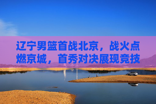 辽宁男篮首战北京，战火点燃京城，首秀对决展现竞技魅力与团队风采，辽宁男篮首战北京，战火点燃京城，首秀对决展现竞技魅力与团队风采