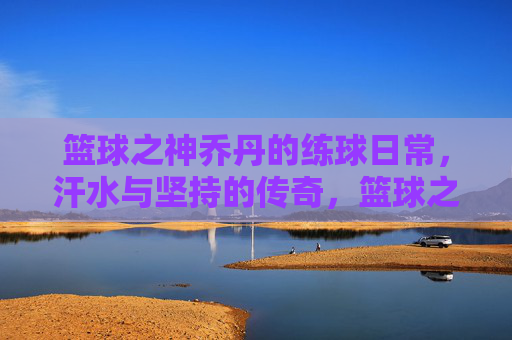篮球之神乔丹的练球日常,汗水与坚持的传奇,篮球之神乔丹的练球日常,汗水与坚持的传奇