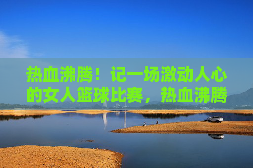 热血沸腾！记一场激动人心的女人篮球比赛，热血沸腾！记一场激动人心的女人篮球比赛