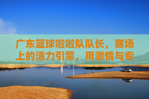 广东篮球啦啦队队长,赛场上的活力引擎,用激情与专业点燃篮球热情,广东篮球啦啦队队长,赛场上的活力引擎,以激情与专业点燃篮球热情