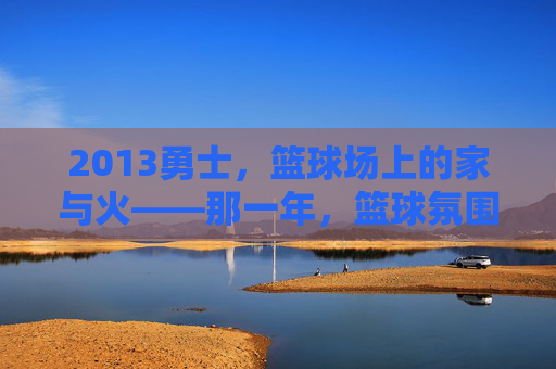 2013勇士,篮球场上的家与火——那一年,篮球氛围的纯粹与炽热,2013勇士,篮球场上的家与火——那一年,篮球氛围的纯粹与炽热