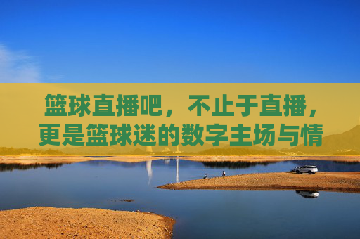 篮球直播吧,不止于直播,更是篮球迷的数字主场与情感共鸣地,篮球直播吧,不止于直播,更是篮球迷的数字主场与情感共鸣地