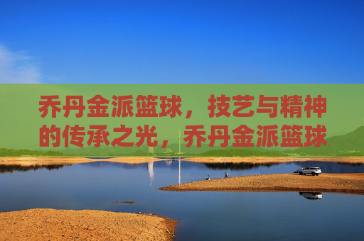 乔丹金派篮球,技艺与精神的传承之光,乔丹金派篮球,技艺与精神的传承之光