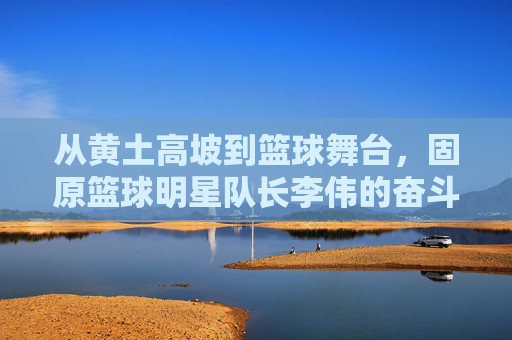 从黄土高坡到篮球舞台,固原篮球明星队长李伟的奋斗与荣耀,从黄土高坡到篮球舞台,固原篮球明星队长李伟的奋斗与荣耀