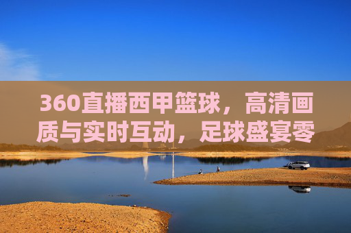 360直播西甲篮球,高清画质与实时互动,足球盛宴零距离接触,360直播西甲足球,高清画质与实时互动,零距离感受足球盛宴