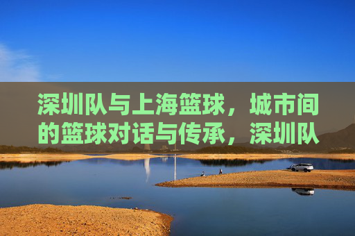 深圳队与上海篮球，城市间的篮球对话与传承，深圳队与上海篮球，城市间的篮球对话与传承