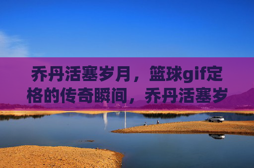 乔丹活塞岁月，篮球gif定格的传奇瞬间，乔丹活塞岁月，篮球gif定格的传奇瞬间