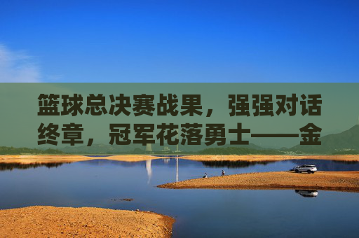 篮球总决赛战果,强强对话终章,冠军花落勇士——金州勇士队4-2击败迈阿密热火,锁定2023-24赛季总冠军,篮球总决赛战果,勇士4-2击败热火,锁定2023-24赛季总冠军