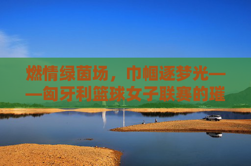 燃情绿茵场，巾帼逐梦光——匈牙利篮球女子联赛的璀璨篇章，燃情绿茵场，巾帼逐梦光——匈牙利篮球女子联赛的璀璨篇章
