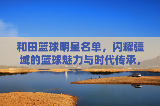 和田篮球明星名单，闪耀疆域的篮球魅力与时代传承，和田篮球明星名单，闪耀疆域的篮球魅力与时代传承