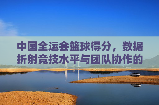 中国全运会篮球得分,数据折射竞技水平与团队协作的演变,中国全运会篮球得分数据,竞技水平与团队协作的演变