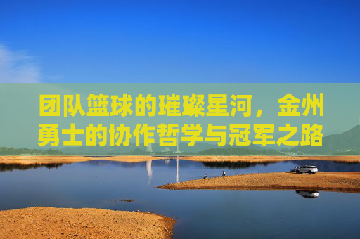 团队篮球的璀璨星河,金州勇士的协作哲学与冠军之路,团队篮球的璀璨星河,金州勇士的协作哲学与冠军之路