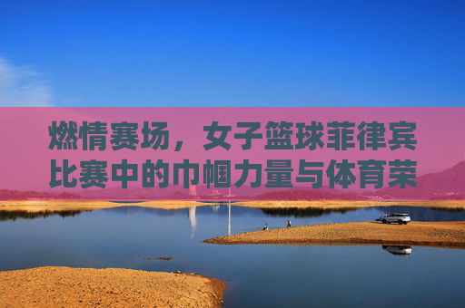 燃情赛场，女子篮球菲律宾比赛中的巾帼力量与体育荣光，燃情赛场，女子篮球菲律宾比赛中的巾帼力量与体育荣光