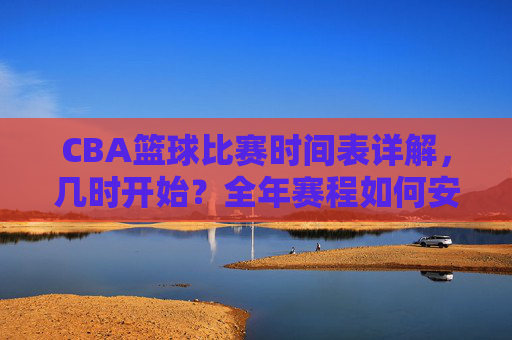 CBA篮球比赛时间表详解，几时开始？全年赛程如何安排？CBA篮球比赛时间表详解，几时开赛？全年赛程如何安排？