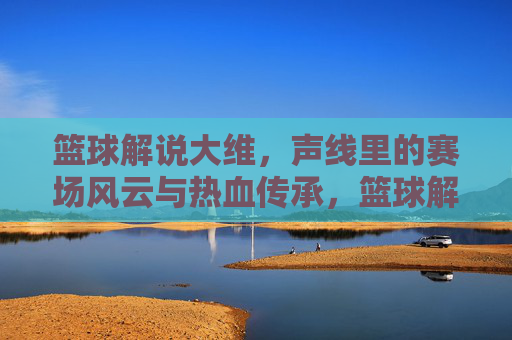 篮球解说大维，声线里的赛场风云与热血传承，篮球解说大维，声线里的赛场风云与热血传承