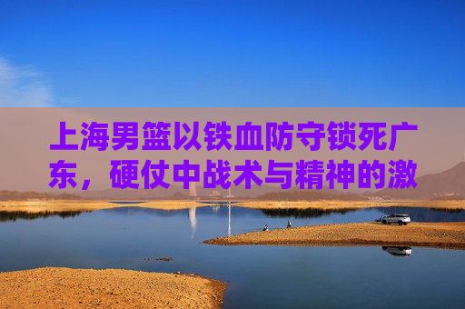 上海男篮以铁血防守锁死广东,硬仗中战术与精神的激烈碰撞,上海男篮铁血防守锁死广东,硬仗中战术与精神的激烈碰撞
